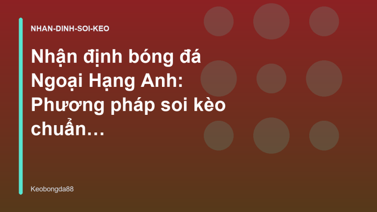 Nhận định bóng đá Ngoại Hạng Anh: Phương pháp soi kèo chuẩn từ chuyên gia